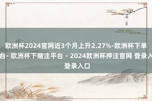 欧洲杯2024官网近3个月上升2.27%-欧洲杯下单平台- 欧洲杯下赌注平台 - 2024欧洲杯押注官网 登录入口