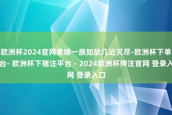 欧洲杯2024官网素锦一族如故几近灭尽-欧洲杯下单平台- 欧洲杯下赌注平台 - 2024欧洲杯押注官网 登录入口