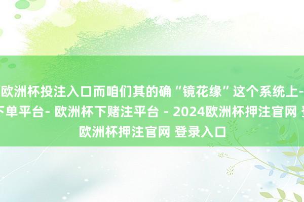 欧洲杯投注入口而咱们其的确“镜花缘”这个系统上-欧洲杯下单平台- 欧洲杯下赌注平台 - 2024欧洲杯押注官网 登录入口