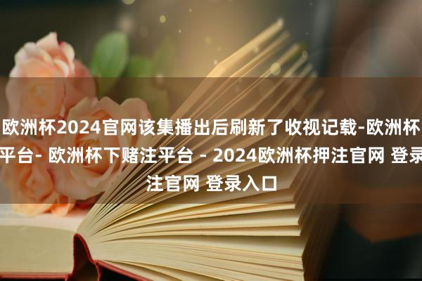欧洲杯2024官网该集播出后刷新了收视记载-欧洲杯下单平台- 欧洲杯下赌注平台 - 2024欧洲杯押注官网 登录入口