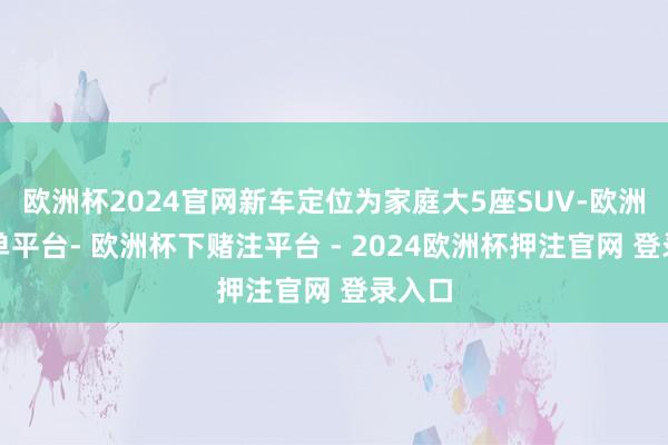 欧洲杯2024官网新车定位为家庭大5座SUV-欧洲杯下单平台- 欧洲杯下赌注平台 - 2024欧洲杯押注官网 登录入口