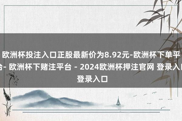 欧洲杯投注入口正股最新价为8.92元-欧洲杯下单平台- 欧洲杯下赌注平台 - 2024欧洲杯押注官网 登录入口