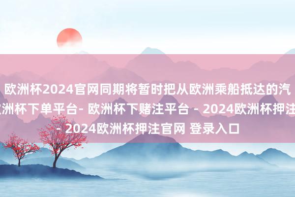 欧洲杯2024官网同期将暂时把从欧洲乘船抵达的汽车留在口岸-欧洲杯下单平台- 欧洲杯下赌注平台 - 2024欧洲杯押注官网 登录入口