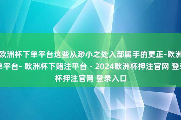 欧洲杯下单平台这些从渺小之处入部属手的更正-欧洲杯下单平台- 欧洲杯下赌注平台 - 2024欧洲杯押注官网 登录入口