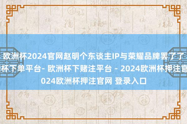 欧洲杯2024官网赵明个东谈主IP与荣耀品牌罢了了强绑定-欧洲杯下单平台- 欧洲杯下赌注平台 - 2024欧洲杯押注官网 登录入口