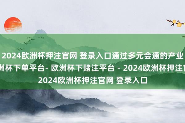 2024欧洲杯押注官网 登录入口通过多元会通的产业生态展示-欧洲杯下单平台- 欧洲杯下赌注平台 - 2024欧洲杯押注官网 登录入口