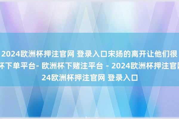 2024欧洲杯押注官网 登录入口宋扬的离开让他们很伤感-欧洲杯下单平台- 欧洲杯下赌注平台 - 2024欧洲杯押注官网 登录入口