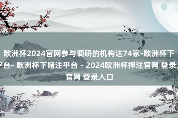欧洲杯2024官网参与调研的机构达74家-欧洲杯下单平台- 欧洲杯下赌注平台 - 2024欧洲杯押注官网 登录入口