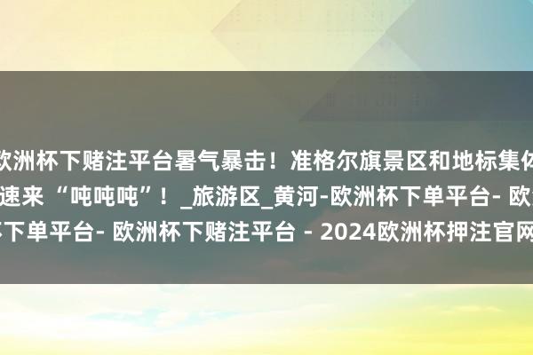 欧洲杯下赌注平台暑气暴击！准格尔旗景区和地标集体化身超酷冰块饮品，速来 “吨吨吨”！_旅游区_黄河-欧洲杯下单平台- 欧洲杯下赌注平台 - 2024欧洲杯押注官网 登录入口