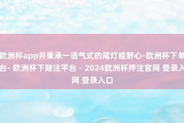 欧洲杯app并秉承一语气式的尾灯组野心-欧洲杯下单平台- 欧洲杯下赌注平台 - 2024欧洲杯押注官网 登录入口