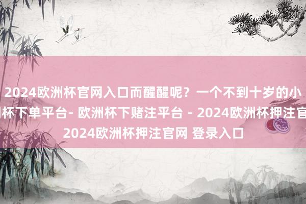 2024欧洲杯官网入口而醒醒呢？一个不到十岁的小一又友-欧洲杯下单平台- 欧洲杯下赌注平台 - 2024欧洲杯押注官网 登录入口