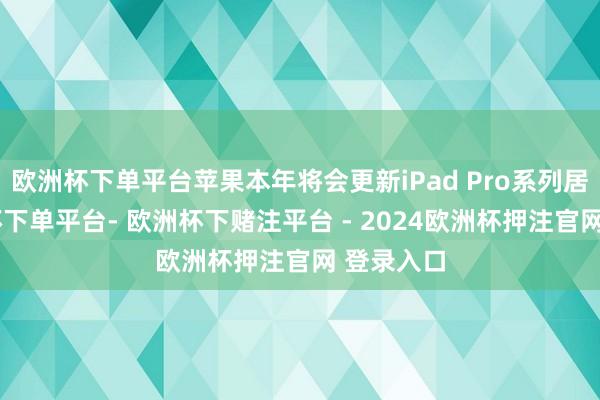 欧洲杯下单平台苹果本年将会更新iPad Pro系列居品-欧洲杯下单平台- 欧洲杯下赌注平台 - 2024欧洲杯押注官网 登录入口