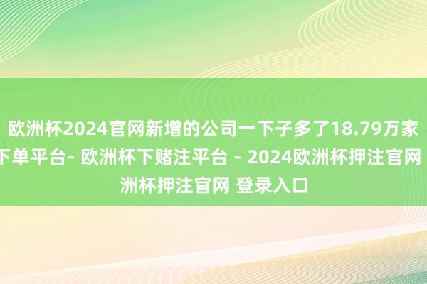 欧洲杯2024官网新增的公司一下子多了18.79万家-欧洲杯下单平台- 欧洲杯下赌注平台 - 2024欧洲杯押注官网 登录入口