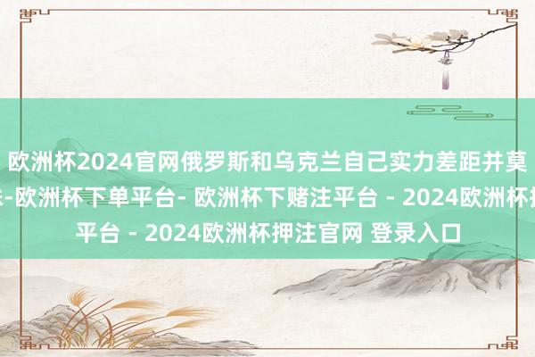 欧洲杯2024官网俄罗斯和乌克兰自己实力差距并莫得设想中那么悬殊-欧洲杯下单平台- 欧洲杯下赌注平台 - 2024欧洲杯押注官网 登录入口