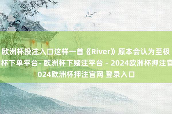 欧洲杯投注入口这样一首《River》原本会认为至极枯燥的-欧洲杯下单平台- 欧洲杯下赌注平台 - 2024欧洲杯押注官网 登录入口