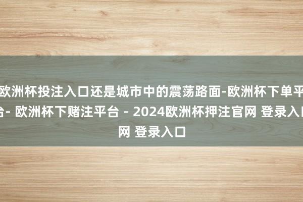 欧洲杯投注入口还是城市中的震荡路面-欧洲杯下单平台- 欧洲杯下赌注平台 - 2024欧洲杯押注官网 登录入口