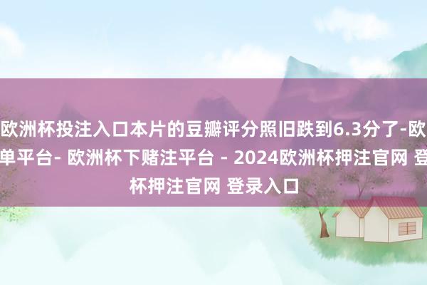 欧洲杯投注入口本片的豆瓣评分照旧跌到6.3分了-欧洲杯下单平台- 欧洲杯下赌注平台 - 2024欧洲杯押注官网 登录入口