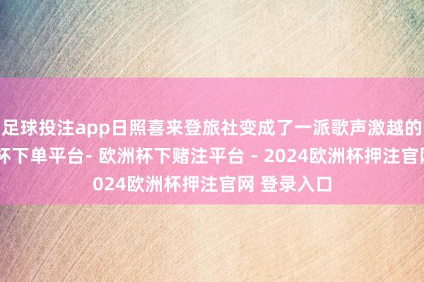 足球投注app日照喜来登旅社变成了一派歌声激越的海洋-欧洲杯下单平台- 欧洲杯下赌注平台 - 2024欧洲杯押注官网 登录入口