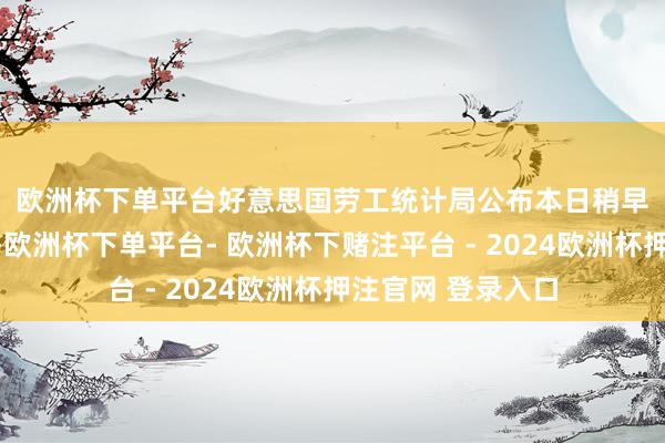 欧洲杯下单平台　　好意思国劳工统计局公布本日稍早公布的数据透露-欧洲杯下单平台- 欧洲杯下赌注平台 - 2024欧洲杯押注官网 登录入口
