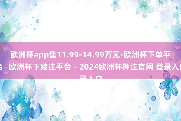 欧洲杯app售11.99-14.99万元-欧洲杯下单平台- 欧洲杯下赌注平台 - 2024欧洲杯押注官网 登录入口
