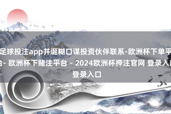 足球投注app并诞糊口谋投资伙伴联系-欧洲杯下单平台- 欧洲杯下赌注平台 - 2024欧洲杯押注官网 登录入口