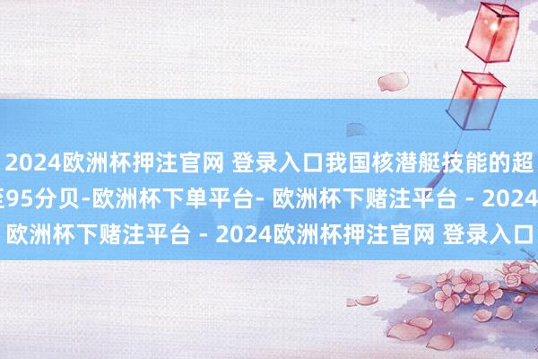 2024欧洲杯押注官网 登录入口我国核潜艇技能的超越使093B的杂音降至95分贝-欧洲杯下单平台- 欧洲杯下赌注平台 - 2024欧洲杯押注官网 登录入口