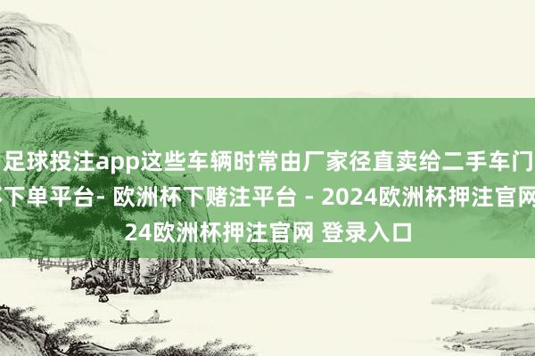 足球投注app这些车辆时常由厂家径直卖给二手车门店-欧洲杯下单平台- 欧洲杯下赌注平台 - 2024欧洲杯押注官网 登录入口