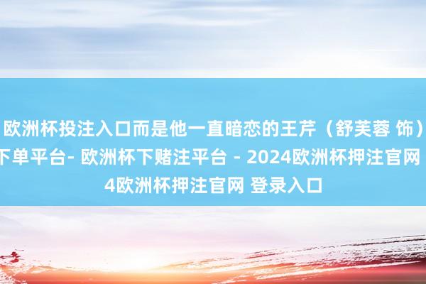 欧洲杯投注入口而是他一直暗恋的王芹（舒芙蓉 饰）-欧洲杯下单平台- 欧洲杯下赌注平台 - 2024欧洲杯押注官网 登录入口