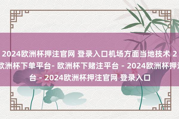 2024欧洲杯押注官网 登录入口机场方面当地技术 2 月 18 日暗意-欧洲杯下单平台- 欧洲杯下赌注平台 - 2024欧洲杯押注官网 登录入口