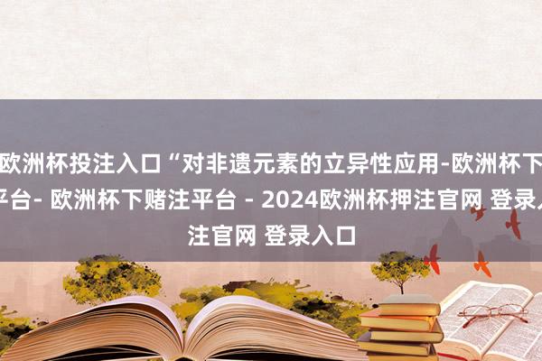 欧洲杯投注入口“对非遗元素的立异性应用-欧洲杯下单平台- 欧洲杯下赌注平台 - 2024欧洲杯押注官网 登录入口