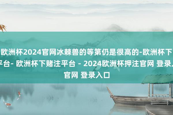 欧洲杯2024官网冰棘兽的等第仍是很高的-欧洲杯下单平台- 欧洲杯下赌注平台 - 2024欧洲杯押注官网 登录入口