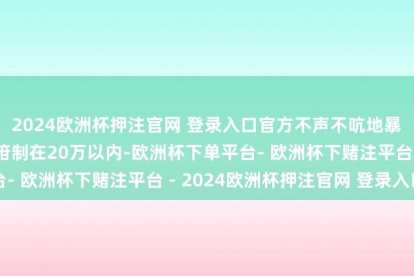 2024欧洲杯押注官网 登录入口官方不声不吭地暴露了一句：订价有望箝制在20万以内-欧洲杯下单平台- 欧洲杯下赌注平台 - 2024欧洲杯押注官网 登录入口