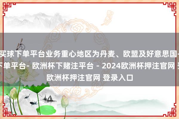买球下单平台业务重心地区为丹麦、欧盟及好意思国-欧洲杯下单平台- 欧洲杯下赌注平台 - 2024欧洲杯押注官网 登录入口