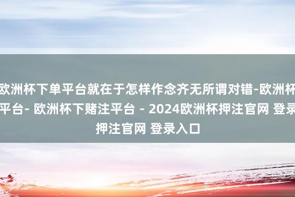 欧洲杯下单平台就在于怎样作念齐无所谓对错-欧洲杯下单平台- 欧洲杯下赌注平台 - 2024欧洲杯押注官网 登录入口
