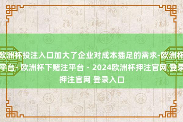 欧洲杯投注入口加大了企业对成本插足的需求-欧洲杯下单平台- 欧洲杯下赌注平台 - 2024欧洲杯押注官网 登录入口