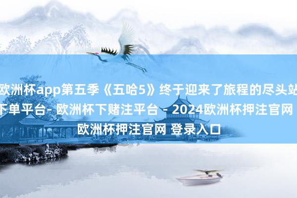 欧洲杯app第五季《五哈5》终于迎来了旅程的尽头站-欧洲杯下单平台- 欧洲杯下赌注平台 - 2024欧洲杯押注官网 登录入口