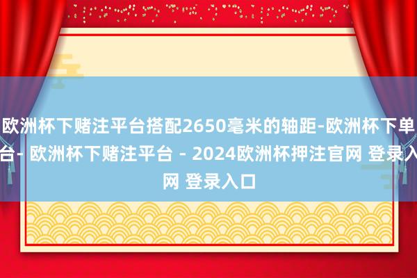 欧洲杯下赌注平台搭配2650毫米的轴距-欧洲杯下单平台- 欧洲杯下赌注平台 - 2024欧洲杯押注官网 登录入口