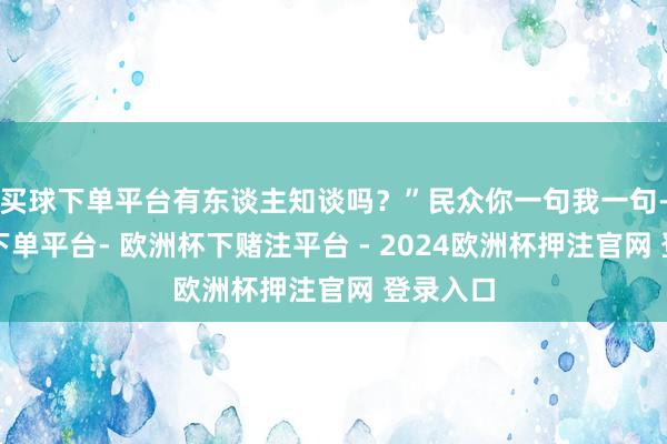买球下单平台有东谈主知谈吗？”民众你一句我一句-欧洲杯下单平台- 欧洲杯下赌注平台 - 2024欧洲杯押注官网 登录入口