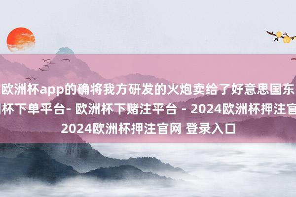 欧洲杯app的确将我方研发的火炮卖给了好意思国东说念主-欧洲杯下单平台- 欧洲杯下赌注平台 - 2024欧洲杯押注官网 登录入口
