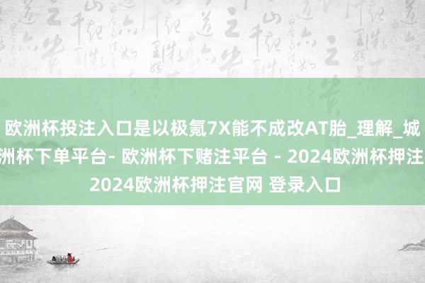 欧洲杯投注入口是以极氪7X能不成改AT胎_理解_城市_新动力-欧洲杯下单平台- 欧洲杯下赌注平台 - 2024欧洲杯押注官网 登录入口