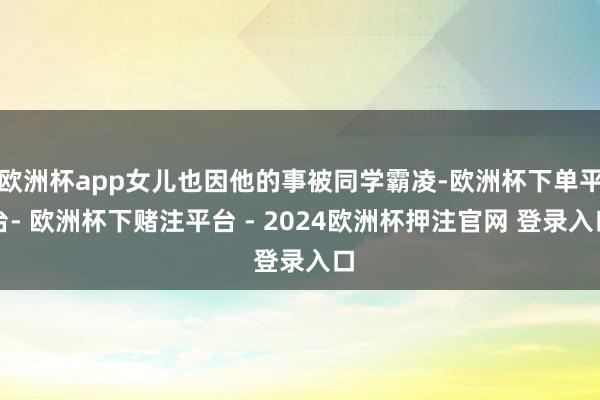 欧洲杯app女儿也因他的事被同学霸凌-欧洲杯下单平台- 欧洲杯下赌注平台 - 2024欧洲杯押注官网 登录入口