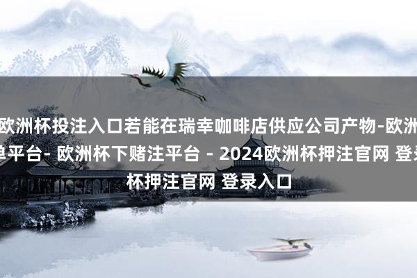 欧洲杯投注入口若能在瑞幸咖啡店供应公司产物-欧洲杯下单平台- 欧洲杯下赌注平台 - 2024欧洲杯押注官网 登录入口