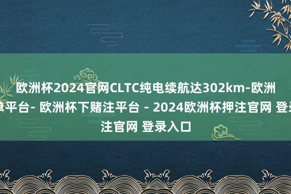 欧洲杯2024官网CLTC纯电续航达302km-欧洲杯下单平台- 欧洲杯下赌注平台 - 2024欧洲杯押注官网 登录入口