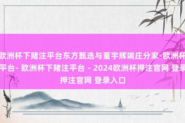 欧洲杯下赌注平台东方甄选与董宇辉端庄分家-欧洲杯下单平台- 欧洲杯下赌注平台 - 2024欧洲杯押注官网 登录入口