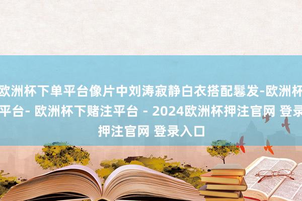 欧洲杯下单平台像片中刘涛寂静白衣搭配鬈发-欧洲杯下单平台- 欧洲杯下赌注平台 - 2024欧洲杯押注官网 登录入口