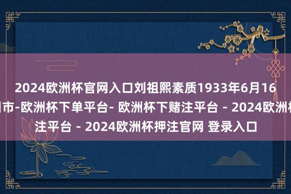 2024欧洲杯官网入口刘祖熙素质1933年6月16日建立于浙江省台州市-欧洲杯下单平台- 欧洲杯下赌注平台 - 2024欧洲杯押注官网 登录入口