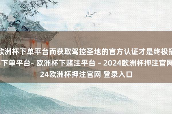 欧洲杯下单平台而获取驾控圣地的官方认证才是终极招供-欧洲杯下单平台- 欧洲杯下赌注平台 - 2024欧洲杯押注官网 登录入口