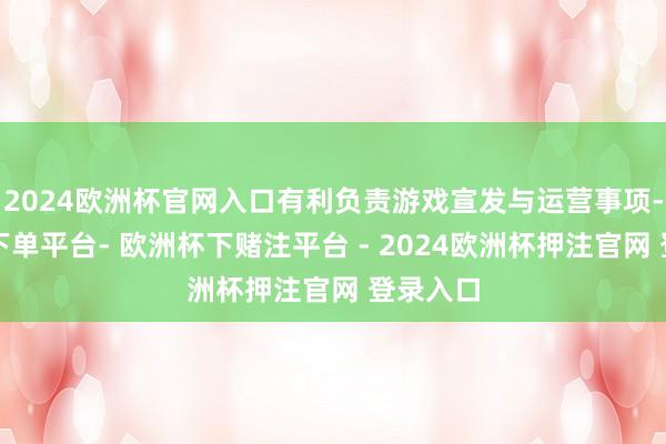 2024欧洲杯官网入口有利负责游戏宣发与运营事项-欧洲杯下单平台- 欧洲杯下赌注平台 - 2024欧洲杯押注官网 登录入口