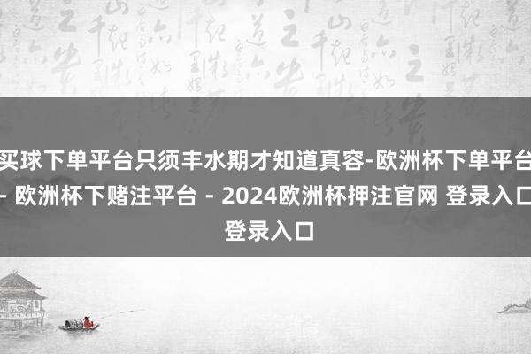 买球下单平台只须丰水期才知道真容-欧洲杯下单平台- 欧洲杯下赌注平台 - 2024欧洲杯押注官网 登录入口