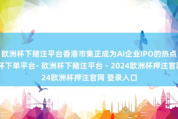 欧洲杯下赌注平台香港市集正成为AI企业IPO的热点采用-欧洲杯下单平台- 欧洲杯下赌注平台 - 2024欧洲杯押注官网 登录入口